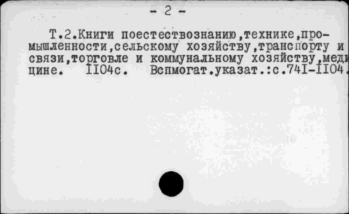 ﻿Т.2.Книги поестествознанию,технике»промышленности, сельскому хозяйству.транспорту и связи,торговле и коммунальному хозяйству,мед1 цине. 1104с. Вспмогат.указат.:с.741-1104.